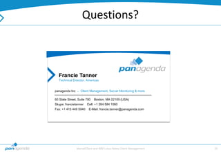 Questions?



  Francie Tanner
  Technical Director, Americas


panagenda Inc – Client Management, Server Monitoring & more

60 State Street, Suite 700   Boston, MA 02109 (USA)
Skype: francietanner   Cell: +1 264 584 1060
Fax: +1 415 449 5940    E-Mail: francie.tanner@panagenda.com




               MarvelClient and IBM Lotus Notes Client Management   35
 