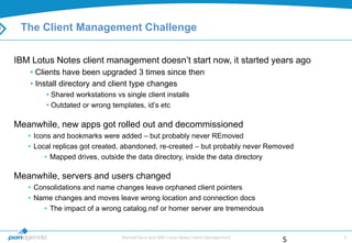 The Client Management Challenge

IBM Lotus Notes client management doesn‟t start now, it started years ago
   • Clients have been upgraded 3 times since then
   • Install directory and client type changes
        • Shared workstations vs single client installs
        • Outdated or wrong templates, id‟s etc

Meanwhile, new apps got rolled out and decommissioned
   • Icons and bookmarks were added – but probably never REmoved
   • Local replicas got created, abandoned, re-created – but probably never Removed
        • Mapped drives, outside the data directory, inside the data directory

Meanwhile, servers and users changed
   • Consolidations and name changes leave orphaned client pointers
   • Name changes and moves leave wrong location and connection docs
       • The impact of a wrong catalog.nsf or homer server are tremendous


                                MarvelClient and IBM Lotus Notes Client Management       5
                                                                                     5
 