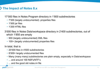 The Impact of Notes 8.x

 17„000 files in Notes Program directory in 1„800 subdirectories
   • 7„500 (largely undocumented) .properties files
   • 1„500 jar files
   • 1„200 HTML files

 3„000 files in Notes Dataworkspace directory in 2„400 subdirectories, out of
   which 1„850 are empty
   • 900 (largely undocumented) XML files
   • 100+ (largely undocumented) properties files

 In total, that is
   •   20„000 files in 4„600 subdirectories
   •   8„500+ largely undocumented files
   •   Many (many many) subdirectories are plain empty, especially in Dataworkspace
   •   ... and around 100 NSFs/NTF„s
   •   ... and the good old notes.ini file
                               MarvelClient and IBM Lotus Notes Client Management      6
 