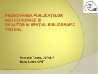 Promovarea publicaţiilor instituţionale şi de autor în spaţiul bibliografic virtual Panaghiu Tatiana, DEPASIR Burac Sergiu, CRETI 