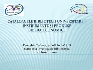 CATALOAGELE BIBLIOTECII UNIVERSITARE –
      INSTRUMENTE ŞI PRODUSE
         BIBLIOTECONOMICE



       Panaghiu Tatiana, şef oficiu PASRID
        Symposia Investigatio Bibliotheca
                2 februarie 2012
 