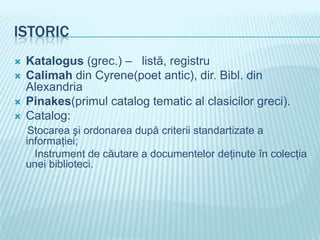 ISTORIC
   Katalogus (grec.) – listă, registru
   Calimah din Cyrene(poet antic), dir. Bibl. din
    Alexandria
   Pinakes(primul catalog tematic al clasicilor greci).
   Catalog:
     Stocarea şi ordonarea după criterii standartizate a
    informaţiei;
      Instrument de căutare a documentelor deţinute în colecţia
    unei biblioteci.
 