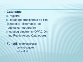    Cataloage:
    a. registre;
    b. cataloage tradiţionale pe fişe
     (alfabetic; sistematic; pe
      subiecte; topografic);
    c. catalog electronic (OPAC On-
      line Public Acces Catalogue).

   Funcţii: informaţională;
            de investigare;
            educativă.
 