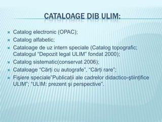 CATALOAGE DIB ULIM:
   Catalog electronic (OPAC);
   Catalog alfabetic;
   Cataloage de uz intern speciale (Catalog topografic;
    Catalogul “Depozit legal ULIM” fondat 2000);
   Catalog sistematic(conservat 2006);
   Cataloage “Cărţi cu autografe”, “Cărţi rare”;
   Fişiere speciale”Publicaţii ale cadrelor didactico-ştiinţifice
    ULIM”; “ULIM: prezent şi perspective”.
 
