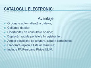 CATALOGUL ELECTRONIC:

                           Avantaje:
   Ordonare automatizată a datelor;
   Calitatea datelor;
   Oportunităţi de consultare on-line;
   Deplasări rapide pe listele înregistrărilor;
   Ample posibilităţi de căutare, căutări combinate;
   Elaborare rapidă a listelor tematice;
   Include FA Persoane Fizice ULIM.
 