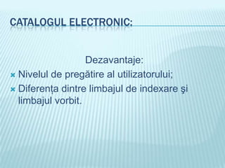 CATALOGUL ELECTRONIC:


                   Dezavantaje:
 Nivelul de pregătire al utilizatorului;

 Diferenţa dintre limbajul de indexare şi
  limbajul vorbit.
 