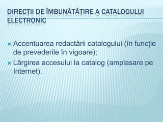 DIRECŢII DE ÎMBUNĂTĂŢIRE A CATALOGULUI
ELECTRONIC


 Accentuarea redactării catalogului (în funcţie
  de prevederile în vigoare);
 Lărgirea accesului la catalog (amplasare pe
  Internet).
 
