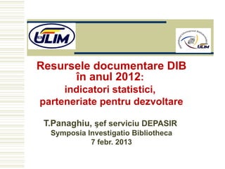 Resursele documentare DIB
      în anul 2012:
     indicatori statistici,
parteneriate pentru dezvoltare

 T.Panaghiu, şef serviciu DEPASIR
  Symposia Investigatio Bibliotheca
            7 febr. 2013
 