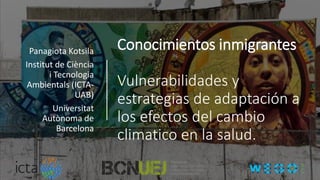 Conocimientos inmigrantes
Vulnerabilidades y
estrategias de adaptación a
los efectos del cambio
climatico en la salud.
Panagiota Kotsila
Institut de Ciència
i Tecnologia
Ambientals (ICTA-
UAB)
Universitat
Autònoma de
Barcelona
 