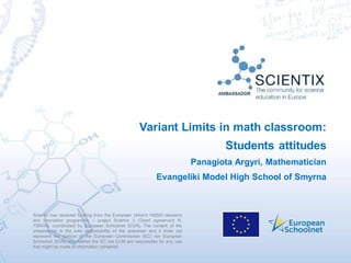 Scientix has received funding from the European Union’s H2020 research
and innovation programme – project Scientix 3 (Grant agreement N.
730009), coordinated by European Schoolnet (EUN). The content of the
presentation is the sole responsibility of the presenter and it does not
represent the opinion of the European Commission (EC) nor European
Schoolnet (EUN) and neither the EC nor EUN are responsible for any use
that might be made of information contained.
Variant Limits in math classroom:
Students attitudes
Panagiota Argyri, Mathematician
Evangeliki Model High School of Smyrna
 