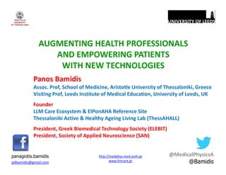 AUGMENTING HEALTH PROFESSIONALS
AND EMPOWERING PATIENTS
WITH NEW TECHNOLOGIES
Panos Bamidis
Assoc. Prof, School of Medicine, Aristotle University of Thessaloniki, Greece
Visiting Prof, Leeds Institute of Medical Education, University of Leeds, UK
Founder
LLM Care Ecosystem & EIPonAHA Reference Site
Thessaloniki Active & Healthy Ageing Living Lab (ThessAHALL)
President, Greek Biomedical Technology Society (ELEBIT)
President, Society of Applied Neuroscience (SAN)
pdbamidis@gmail.com
panagiotis.bamidis http://medphys.med.auth.gr
www.llmcare.gr
@MedicalPhysicsA
@Bamidis
 