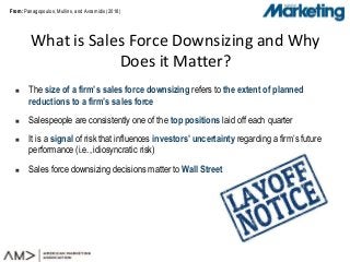From:From: Panagopoulos, Mullins, and Avramidis (2018)
What is Sales Force Downsizing and Why
Does it Matter?
 The size of a firm’s sales force downsizing refers to the extent of planned
reductions to a firm’s sales force
 Salespeople are consistently one of the top positions laid off each quarter
 It is a signal of risk that influences investors’ uncertainty regarding a firm’s future
performance (i.e., idiosyncratic risk)
 Sales force downsizing decisions matter to Wall Street
 