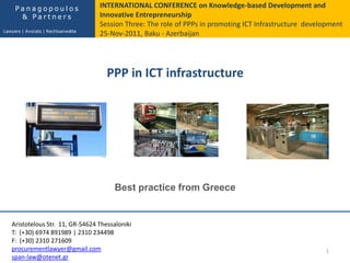PPP in ICT infrastructure
1
Best practice from Greece
Aristotelous Str. 11, GR-54624 Thessaloniki
Τ: (+30) 6974 891989 | 2310 234498
F: (+30) 2310 271609
procurementlawyer@gmail.com
span-law@otenet.gr
INTERNATIONAL CONFERENCE on Knowledge-based Development and
Innovative Entrepreneurship
Session Three: The role of PPPs in promoting ICT Infrastructure development
25-Nov-2011, Baku - Azerbaijan
P a n a g o p o u l o s
& P a r t n e r s
Lawyers | Avocats | Rechtsanwälte
 