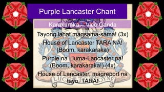 Purple Lancaster Chant
Karakaraka – Vice Ganda
Tayong lahat magsama-sama! (3x)
House of Lancaster TARA NA!
(Boom, karakaraka)
Purple na , luma-Lancaster pa!
(Boom, karakaraka!) (4x)
House of Lancaster, magreport na
tayo, TARA!

 