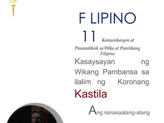 F LIPINO
11 Komunikasyon at
Pananaliksik sa Wika at Panitikang
Filipino
Kasaysayan ng
Wikang Pambansa sa
ilalim ng Koronang
Kastila
Ang isinasaalang-alang
 
