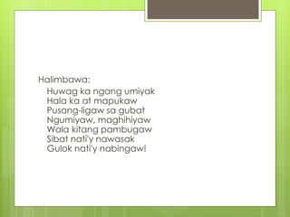Halimbawa:
Huwag ka ngang umiyak
Hala ka at mapukaw
Pusang-ligaw sa gubat
Ngumiyaw, maghihiyaw
Wala kitang pambugaw
Sibat nati'y nawasak
Gulok nati'y nabingaw!
 