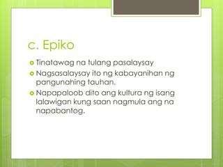 c. Epiko
 Tinatawag na tulang pasalaysay
 Nagsasalaysay ito ng kabayanihan ng
pangunahing tauhan.
 Napapaloob dito ang kultura ng isang
lalawigan kung saan nagmula ang na
napabantog.
 
