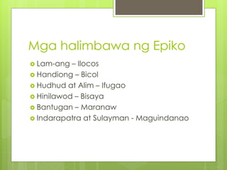 Mga halimbawa ng Epiko
 Lam-ang – Ilocos
 Handiong – Bicol
 Hudhud at Alim – Ifugao
 Hinilawod – Bisaya
 Bantugan – Maranaw
 Indarapatra at Sulayman - Maguindanao
 
