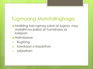 Tugmaang Matatalinghaga
 Maiikling tula ngmay sukat at tugma, may
malalim na paksa at humahasa sa
kaisipan
 Halimbawa:
a. Bugtong
b. Kawikaan o kasabihan
c. salawikain
 