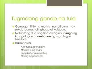 Tugmaang ganap na tula
 Gumagamit ito ng maririkit na salita na may
sukat, tugma, talinghaga at kaisipan.
 Nabibilang dito ang tinatawag na tanaga ng
katagalugan at ambahan ng mga taga-
Mindoro.
 Halimbawa
Ang tubig na malalim
Malilirip kung libdiw
Itong birheng magaling
Maling paghanapin
 