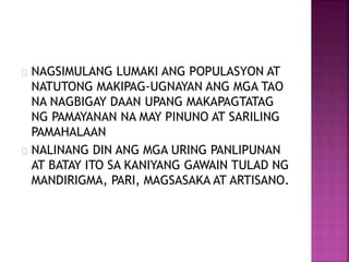 NAGSIMULANG LUMAKI ANG POPULASYON AT
NATUTONG MAKIPAG-UGNAYAN ANG MGA TAO
NA NAGBIGAY DAAN UPANG MAKAPAGTATAG
NG PAMAYANAN NA MAY PINUNO AT SARILING
PAMAHALAAN
NALINANG DIN ANG MGA URING PANLIPUNAN
AT BATAY ITO SA KANIYANG GAWAIN TULAD NG
MANDIRIGMA, PARI, MAGSASAKA AT ARTISANO.
 