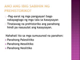 -Pag-aaral ng mga pangyayari bago
nakapagtago ng mga tala sa kasaysayan
Tinatawag na prehistoriko ang panahong
hindi pa nasusulat ang kasaysayan.
Nahahati ito sa mga sumusunod na panahon:
 Panahong Paleolitiko
 Panahong Mesolitiko
 Panahong Neolitiko
 