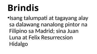 Brindis
•Isang talumpati at tagayang alay
sa dalawang nanalong pintor na
Filipino sa Madrid; sina Juan
Luna at Felix Resurrecsion
Hidalgo
 