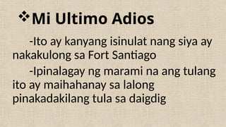 Mi Ultimo Adios
-Ito ay kanyang isinulat nang siya ay
nakakulong sa Fort Santiago
-Ipinalagay ng marami na ang tulang
ito ay maihahanay sa lalong
pinakadakilang tula sa daigdig
 