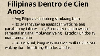 Filipinas Dentro de Cien
Anos
- Ang Pilipinas sa loob ng sandaang taon
- Ito ay sanaysay na nagpapahiwatig na ang
panahon ng interes ng Europa ay mababawasan ,
samantalang ang impluwensya ng Estados Unidos ay
mararamdaman
- Hula ni Rizal, kung may sasakop muli sa Pilipinas,
walang iba kundi ang Estados Unidos
 