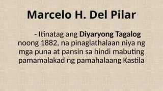 Marcelo H. Del Pilar
- Itinatag ang Diyaryong Tagalog
noong 1882, na pinaglathalaan niya ng
mga puna at pansin sa hindi mabuting
pamamalakad ng pamahalaang Kastila
 