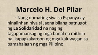 - Nang dumating siya sa Espanya ay
hinalinhan niya si Jaena bilang patnugot
ng La Solidaridad na naging
tagapamansag ng mga banal na mithiin
na ikapagkakaroon ng mga kaluwagan sa
pamahalaan ng mga Pilipino
Marcelo H. Del Pilar
 