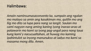 Halimbawa:
Amain naminsumasaconvento ka, sumpain ang ngalan
mo malayo sa amin ang kasakiman mo, quitlin mo ang
liig mo dito sa lupa para nang sa langit. Saulan mo
cami nagyon nang aming kaning iyong inarao-arao at
patawarin mo kami sa iyong pag-ungal para nang taua
kung kami’y nacucualtahan, at huwag mo kaming
ipahintulot sa inyong manunukso at iadya mo kami sa
masama mong dila. Amen.
 