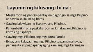 Layunin ng kilusang ito na :
•Magkaroon ng pantay-pantay na pagtingin sa mga Pilipino
at Kastila sa ilalim ng batas
•Gawing lalawigan ng Espanya ang Pilipinas
•Panumbalikin ang pagkakaroon ng kinatawang Pilipino sa
kortes ng Espanya
•Gawing mga Pilipino ang mga Kura Paroko
•Ibigay ang kalayaan ng mga Pilipino sa pamamahayag,
pananalita at pagpapahayag ng kanilang mga karaingan
 