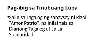 Pag-ibig sa Tinubuang Lupa
•Salin sa Tagalog ng sanaysay ni Rizal
“Amor Patrio”, na inilathala sa
Diariong Tagalog at sa La
Solidaridad.
 