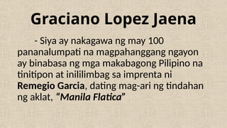 Graciano Lopez Jaena
- Siya ay nakagawa ng may 100
pananalumpati na magpahanggang ngayon
ay binabasa ng mga makabagong Pilipino na
tinitipon at inililimbag sa imprenta ni
Remegio Garcia, dating mag-ari ng tindahan
ng aklat, “Manila Flatica”
 