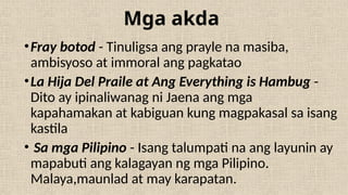 Mga akda
•Fray botod - Tinuligsa ang prayle na masiba,
ambisyoso at immoral ang pagkatao
•La Hija Del Praile at Ang Everything is Hambug -
Dito ay ipinaliwanag ni Jaena ang mga
kapahamakan at kabiguan kung magpakasal sa isang
kastila
• Sa mga Pilipino - Isang talumpati na ang layunin ay
mapabuti ang kalagayan ng mga Pilipino.
Malaya,maunlad at may karapatan.
 