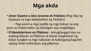 Mga akda
•Amor Espana o Alas Jovenas de Malolos (Pag-ibig ng
Espanya sa mga kababaihan ng Malolos)
- Pag-aaral sa mga kastila ng mga babae na ang
guro ay Gobernador ng lalawigan ang magbibigay
•El Bandolerismo en Pilipinas - Ipinagtanggol niya na
walang kilusan sa Pilipinas at dapat magkaroon ng
batas tungkol sa mga nakawan at kailangang baguhin
upang hindi mahirapan ang pilipinas
 