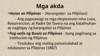 Mga akda
•Honor en Pilipinas – (Karangalan sa Pilipinas)
- Ang pagwawagi sa mga eksposisyon nina Luna,
Resurreccion, at Padre De Tavera na ang katalinuhan
ay nagbigay ng karangalan sa Pilipinas
•Pag-aalis ng Buwis sa Pilipinas - Isang paglinang sa
Institucion ng Pilipinas
- Tinutukoy ang maling pamamalakad at
edukasyon sa Pilipinas (1887)
 