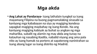 Mga akda
• Ang Lahat ay Pandaraya- isang lathalain tungkol sa isang
mayamang Filipina na buong pagmamalaking sinasabi sa
kaniyang mga kababayan na siya ay magiging kondesa
sapagkat magiging maybahay ng isang Konde. Na ang
kaniyang magiging kabiyak ay buhat sa angkan ng mga
maharlika, subalit ng alamin ng may akda ang tunay na
katauhan ng nasabing Kastila, nabatid niyang ang ama pala
nito ay isang hamak na portero at sapaterong naninirahan sa
isang abang lugar sa isang distrito ng Madrid.
 