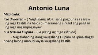 Antonio Luna
Mga akda:
•Se divierten – ( Naglilibang sila). Isang pagpuna sa sayaw
ng mga kastila na halos di-maraanang sinulid ang pagitan
ng mga nagsisipagsayaw
•La tertulia Filipina – (Sa piging ng mga Pilipino)
- Naglalahad ng isang kaugaliang Filipino na ipinalalagay
niyang lalong mabuti kaysa kaugaliang kastila
 