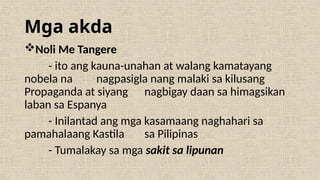 Mga akda
Noli Me Tangere
- ito ang kauna-unahan at walang kamatayang
nobela na nagpasigla nang malaki sa kilusang
Propaganda at siyang nagbigay daan sa himagsikan
laban sa Espanya
- Inilantad ang mga kasamaang naghahari sa
pamahalaang Kastila sa Pilipinas
- Tumalakay sa mga sakit sa lipunan
 