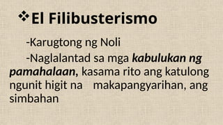 El Filibusterismo
-Karugtong ng Noli
-Naglalantad sa mga kabulukan ng
pamahalaan, kasama rito ang katulong
ngunit higit na makapangyarihan, ang
simbahan
 