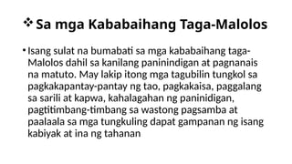 Sa mga Kababaihang Taga-Malolos
•Isang sulat na bumabati sa mga kababaihang taga-
Malolos dahil sa kanilang paninindigan at pagnanais
na matuto. May lakip itong mga tagubilin tungkol sa
pagkakapantay-pantay ng tao, pagkakaisa, paggalang
sa sarili at kapwa, kahalagahan ng paninidigan,
pagtitimbang-timbang sa wastong pagsamba at
paalaala sa mga tungkuling dapat gampanan ng isang
kabiyak at ina ng tahanan
 