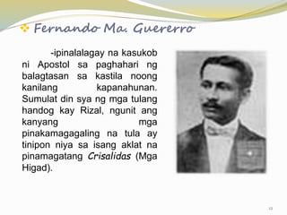  Fernando Ma. Guererro
-ipinalalagay na kasukob
ni Apostol sa paghahari ng
balagtasan sa kastila noong
kanilang kapanahunan.
Sumulat din sya ng mga tulang
handog kay Rizal, ngunit ang
kanyang mga
pinakamagagaling na tula ay
tinipon niya sa isang aklat na
pinamagatang Crisalidas (Mga
Higad).
12
 