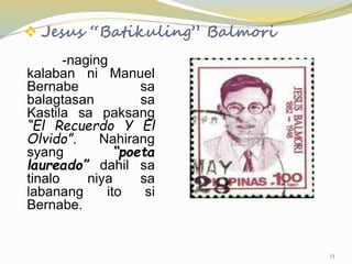  Jesus “Batikuling” Balmori
-naging
kalaban ni Manuel
Bernabe sa
balagtasan sa
Kastila sa paksang
“El Recuerdo Y El
Olvido”. Nahirang
syang “poeta
laureado” dahil sa
tinalo niya sa
labanang ito si
Bernabe.
13
 