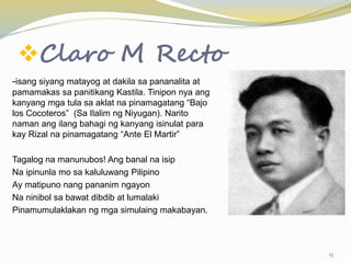 Claro M Recto
-isang siyang matayog at dakila sa pananalita at
pamamakas sa panitikang Kastila. Tinipon nya ang
kanyang mga tula sa aklat na pinamagatang “Bajo
los Cocoteros” (Sa Ilalim ng Niyugan). Narito
naman ang ilang bahagi ng kanyang isinulat para
kay Rizal na pinamagatang “Ante El Martir”
Tagalog na manunubos! Ang banal na isip
Na ipinunla mo sa kaluluwang Pilipino
Ay matipuno nang pananim ngayon
Na ninibol sa bawat dibdib at lumalaki
Pinamumulaklakan ng mga simulaing makabayan.
15
 