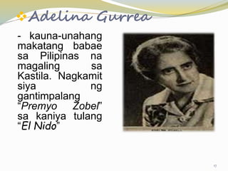 Adelina Gurrea
- kauna-unahang
makatang babae
sa Pilipinas na
magaling sa
Kastila. Nagkamit
siya ng
gantimpalang
“Premyo Zobel”
sa kaniya tulang
“El Nido”
17
 