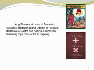 Ang Florante at Laura ni Francisco
“Balagtas” Baltazar at ang Urbana at Felisa ni
Modesto De Castro ang naging inspirasyon
naman ng mga manunulat sa Tagalog.
21
 