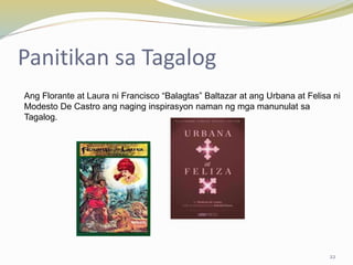Panitikan sa Tagalog
Ang Florante at Laura ni Francisco “Balagtas” Baltazar at ang Urbana at Felisa ni
Modesto De Castro ang naging inspirasyon naman ng mga manunulat sa
Tagalog.
22
 