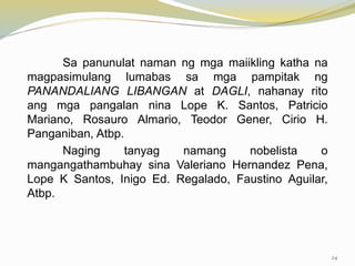 Sa panunulat naman ng mga maiikling katha na
magpasimulang lumabas sa mga pampitak ng
PANANDALIANG LIBANGAN at DAGLI, nahanay rito
ang mga pangalan nina Lope K. Santos, Patricio
Mariano, Rosauro Almario, Teodor Gener, Cirio H.
Panganiban, Atbp.
Naging tanyag namang nobelista o
mangangathambuhay sina Valeriano Hernandez Pena,
Lope K Santos, Inigo Ed. Regalado, Faustino Aguilar,
Atbp.
24
 